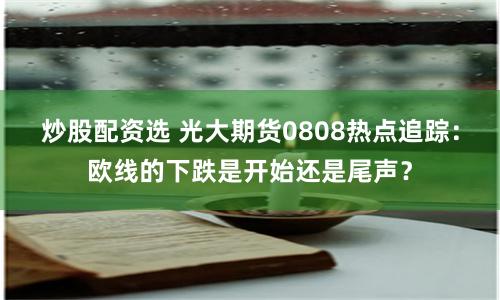 炒股配資選 光大期貨0808熱點追蹤：歐線的下跌是開始還是尾聲？