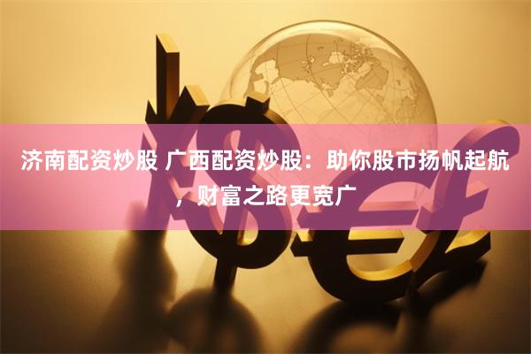 濟(jì)南配資炒股 廣西配資炒股：助你股市揚(yáng)帆起航，財(cái)富之路更寬廣