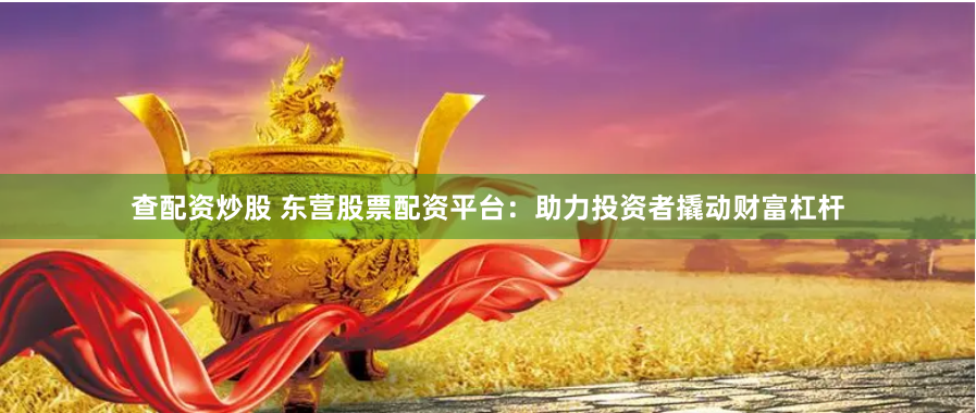 查配資炒股 東營股票配資平臺(tái)：助力投資者撬動(dòng)財(cái)富杠桿
