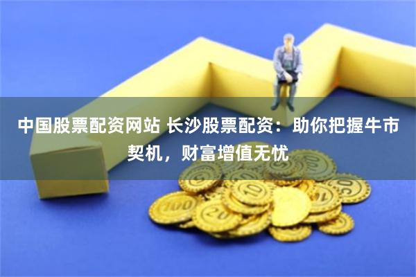 中國(guó)股票配資網(wǎng)站 長(zhǎng)沙股票配資：助你把握牛市契機(jī)，財(cái)富增值無憂